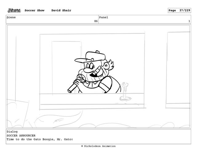 Scene
86
Panel
1
Dialog
SOCCER ANNOUNCER
Time to do the Gato Boogie, Mr. Gato!
Soccer Show David Shair Page 37/229
© Nickelodeon Animation
