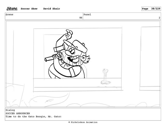 Scene
86
Panel
2
Dialog
SOCCER ANNOUNCER
Time to do the Gato Boogie, Mr. Gato!
Soccer Show David Shair Page 38/229
© Nickelodeon Animation
