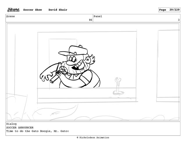 Scene
86
Panel
3
Dialog
SOCCER ANNOUNCER
Time to do the Gato Boogie, Mr. Gato!
Soccer Show David Shair Page 39/229
© Nickelodeon Animation
