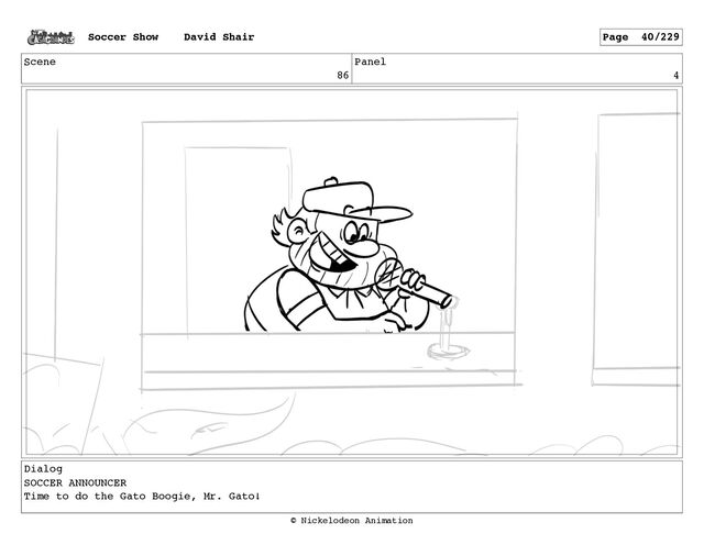 Scene
86
Panel
4
Dialog
SOCCER ANNOUNCER
Time to do the Gato Boogie, Mr. Gato!
Soccer Show David Shair Page 40/229
© Nickelodeon Animation
