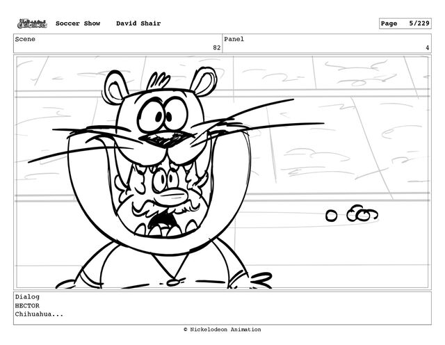 Scene
82
Panel
4
Dialog
HECTOR
Chihuahua...
Soccer Show David Shair Page 5/229
© Nickelodeon Animation
