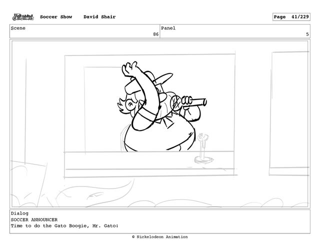 Scene
86
Panel
5
Dialog
SOCCER ANNOUNCER
Time to do the Gato Boogie, Mr. Gato!
Soccer Show David Shair Page 41/229
© Nickelodeon Animation
