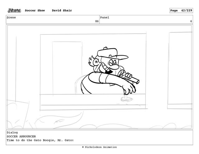 Scene
86
Panel
6
Dialog
SOCCER ANNOUNCER
Time to do the Gato Boogie, Mr. Gato!
Soccer Show David Shair Page 42/229
© Nickelodeon Animation
