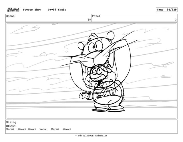 Scene
88
Panel
3
Dialog
HECTOR
Meow! Meow! Meow! Meow! Meow! Meow!
Soccer Show David Shair Page 54/229
© Nickelodeon Animation
