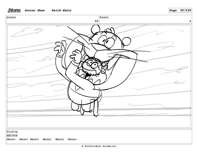 Scene
88
Panel
4
Dialog
HECTOR
Meow! Meow! Meow! Meow! Meow! Meow!
Soccer Show David Shair Page 55/229
© Nickelodeon Animation
