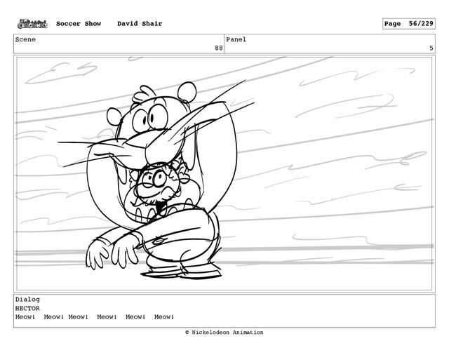 Scene
88
Panel
5
Dialog
HECTOR
Meow! Meow! Meow! Meow! Meow! Meow!
Soccer Show David Shair Page 56/229
© Nickelodeon Animation
