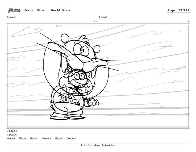Scene
88
Panel
6
Dialog
HECTOR
Meow! Meow! Meow! Meow! Meow! Meow!
Soccer Show David Shair Page 57/229
© Nickelodeon Animation
