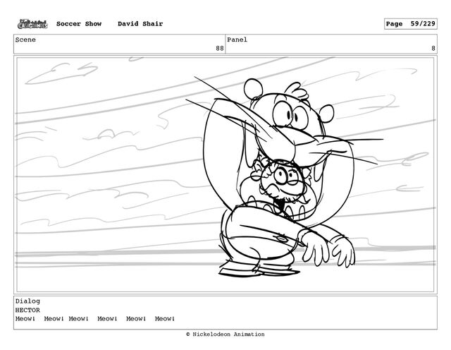Scene
88
Panel
8
Dialog
HECTOR
Meow! Meow! Meow! Meow! Meow! Meow!
Soccer Show David Shair Page 59/229
© Nickelodeon Animation
