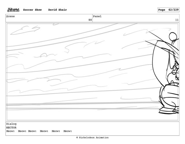 Scene
88
Panel
11
Dialog
HECTOR
Meow! Meow! Meow! Meow! Meow! Meow!
Soccer Show David Shair Page 62/229
© Nickelodeon Animation
