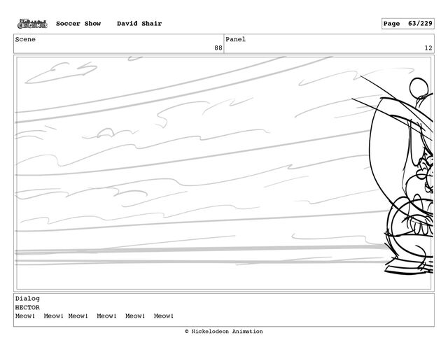 Scene
88
Panel
12
Dialog
HECTOR
Meow! Meow! Meow! Meow! Meow! Meow!
Soccer Show David Shair Page 63/229
© Nickelodeon Animation
