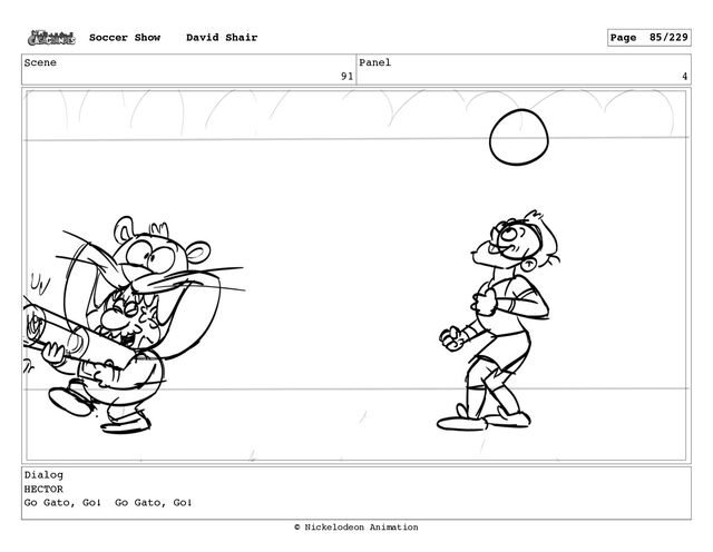 Scene
91
Panel
4
Dialog
HECTOR
Go Gato, Go! Go Gato, Go!
Soccer Show David Shair Page 85/229
© Nickelodeon Animation
