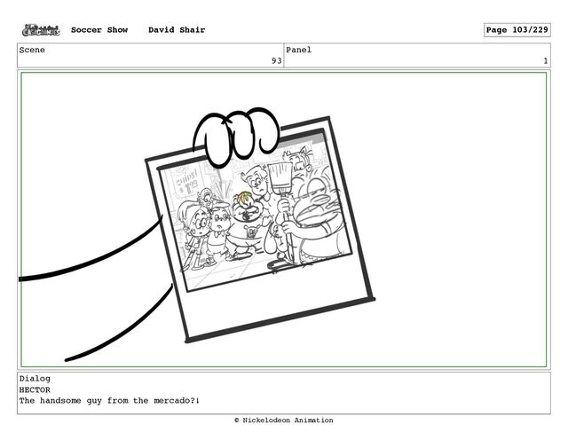 Scene
93
Panel
1
Dialog
HECTOR
The handsome guy from the mercado?!
Soccer Show David Shair Page 103/229
© Nickelodeon Animation
