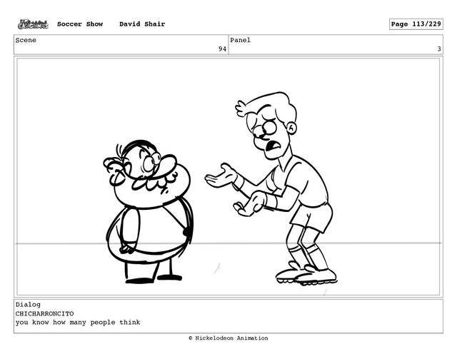 Scene
94
Panel
3
Dialog
CHICHARRONCITO
you know how many people think
Soccer Show David Shair Page 113/229
© Nickelodeon Animation
