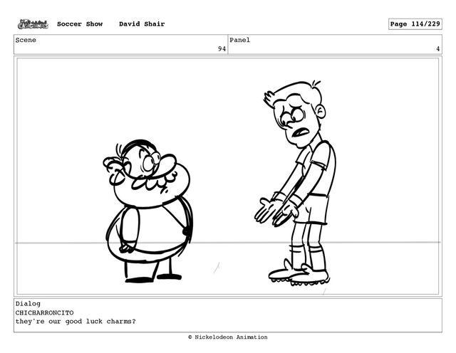 Scene
94
Panel
4
Dialog
CHICHARRONCITO
they're our good luck charms?
Soccer Show David Shair Page 114/229
© Nickelodeon Animation
