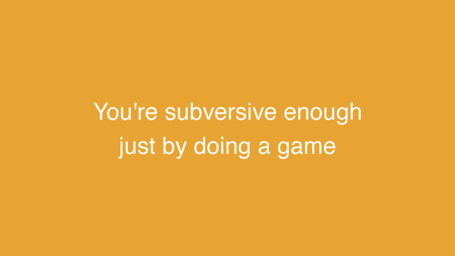 You're subversive enough
just by doing a game
