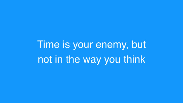 Time is your enemy, but
not in the way you think
