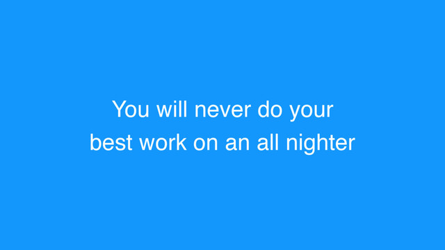 You will never do your
best work on an all nighter

