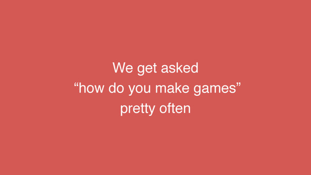 We get asked
“how do you make games”
pretty often
