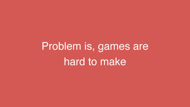 Problem is, games are
hard to make
