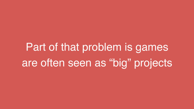 Part of that problem is games
are often seen as “big” projects
