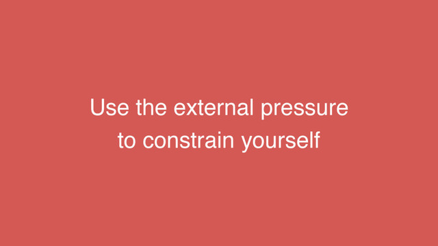 Use the external pressure
to constrain yourself
