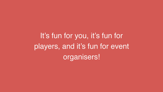 It’s fun for you, it’s fun for
players, and it’s fun for event
organisers!
