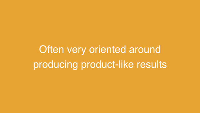 Often very oriented around
producing product-like results
