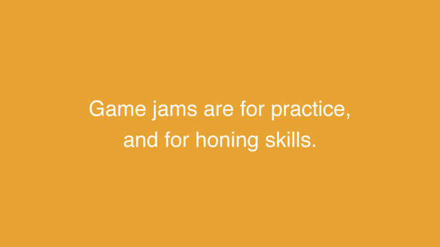 Game jams are for practice,
and for honing skills.
