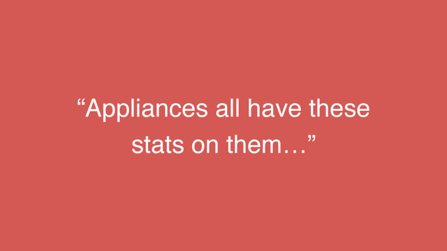 “Appliances all have these
stats on them…”
