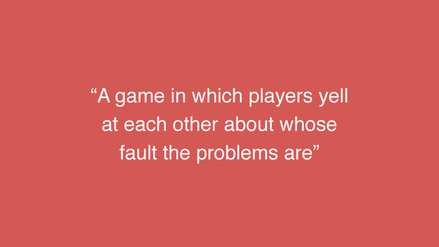 “A game in which players yell
at each other about whose
fault the problems are”
