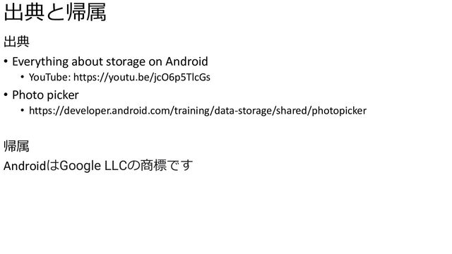 出典と帰属
出典
• Everything about storage on Android
• YouTube: https://youtu.be/jcO6p5TlcGs
• Photo picker
• https://developer.android.com/training/data-storage/shared/photopicker
帰属
AndroidはGoogle LLCの商標です
