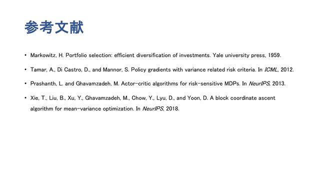 参考文献
• Markowitz, H. Portfolio selection: efficient diversification of investments. Yale university press, 1959.
• Tamar, A., Di Castro, D., and Mannor, S. Policy gradients with variance related risk criteria. In ICML, 2012.
• Prashanth, L. and Ghavamzadeh, M. Actor-critic algorithms for risk-sensitive MDPs. In NeurIPS, 2013.
• Xie, T., Liu, B., Xu, Y., Ghavamzadeh, M., Chow, Y., Lyu, D., and Yoon, D. A block coordinate ascent
algorithm for mean-variance optimization. In NeurIPS, 2018.
