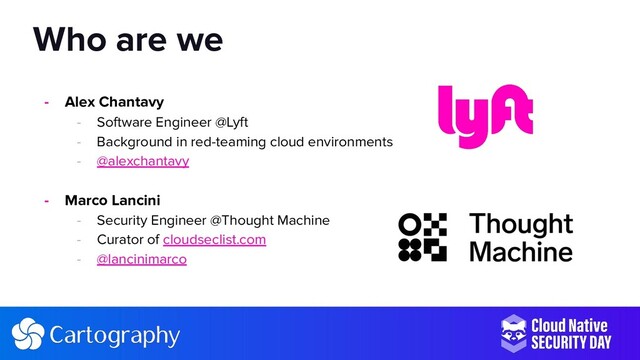 - Alex Chantavy
- Software Engineer @Lyft
- Background in red-teaming cloud environments
- @alexchantavy
- Marco Lancini
- Security Engineer @Thought Machine
- Curator of cloudseclist.com
- @lancinimarco
Who are we
