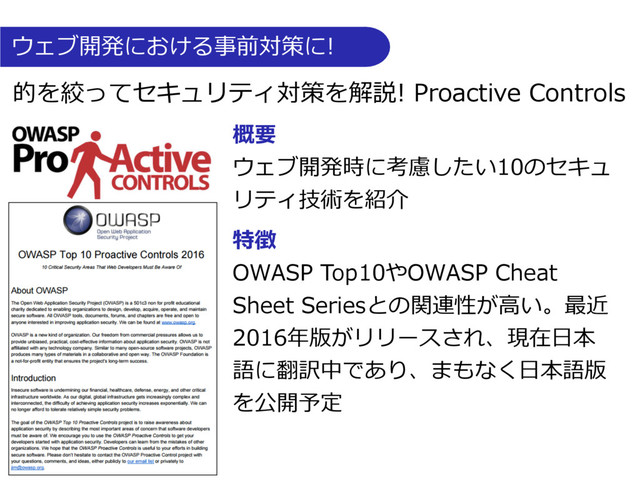 的を絞ってセキュリティ対策を解説! Proactive Controls
概要
ウェブ開発時に考慮したい10のセキュ
リティ技術を紹介
特徴
OWASP Top10やOWASP Cheat
Sheet Seriesとの関連性が⾼い。最近
2016年版がリリースされ、現在⽇本
語に翻訳中であり、まもなく⽇本語版
を公開予定
ウェブ開発における事前対策に!
