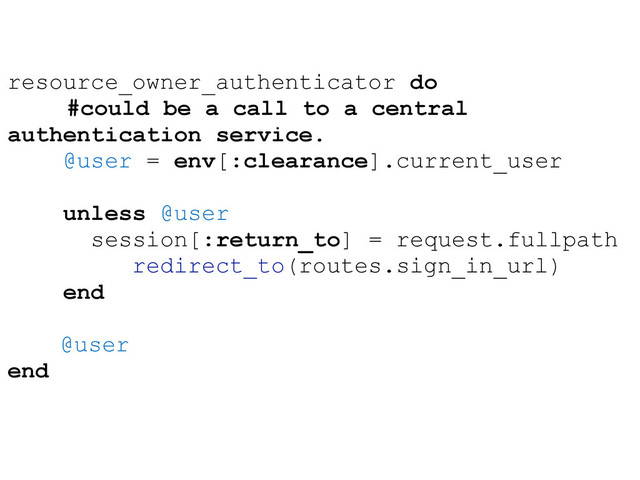 resource_owner_authenticator do
#could be a call to a central
authentication service.
@user = env[:clearance].current_user
unless @user
session[:return_to] = request.fullpath
redirect_to(routes.sign_in_url)
end
@user
end
