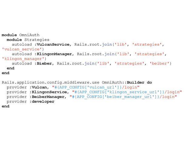 module OmniAuth
module Strategies
autoload :VulcanService, Rails.root.join('lib', 'strategies',
'vulcan_service')
autoload :KlingonManager, Rails.root.join('lib', 'strategies',
'klingon_manager')
autoload :Bieber, Rails.root.join('lib', 'strategies', 'beiber')
end
end
Rails.application.config.middleware.use OmniAuth::Builder do
provider :Vulcan, "#{APP_CONFIG['vulcan_url']}/login"
provider :KlingonService, "#{APP_CONFIG['klingon_service_url']}/login"
provider :BeiberManager, "#{APP_CONFIG['beiber_manager_url']}/login"
provider :developer
end
