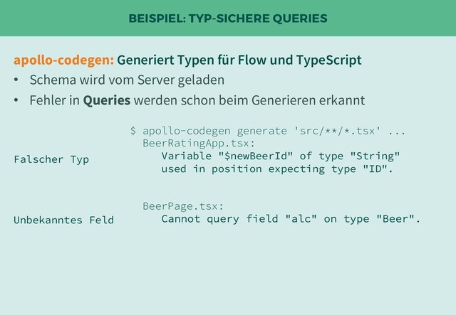 BEISPIEL: TYP-SICHERE QUERIES
apollo-codegen: Generiert Typen für Flow und TypeScript
• Schema wird vom Server geladen
• Fehler in Queries werden schon beim Generieren erkannt
$ apollo-codegen generate 'src/**/*.tsx' ...
BeerRatingApp.tsx:
Variable "$newBeerId" of type "String"
used in position expecting type "ID".
BeerPage.tsx:
Cannot query field "alc" on type "Beer".
Falscher Typ
Unbekanntes Feld
