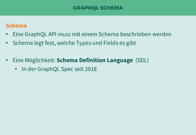 GRAPHQL SCHEMA
Schema
• Eine GraphQL API muss mit einem Schema beschrieben werden
• Schema legt fest, welche Types und Fields es gibt
• Eine Möglichkeit: Schema Definition Language (SDL)
• In der GraphQL Spec seit 2018
