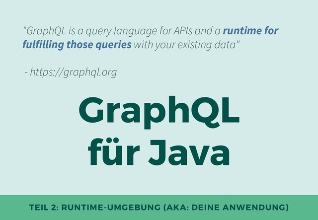 TEIL 2: RUNTIME-UMGEBUNG (AKA: DEINE ANWENDUNG)
GraphQL
für Java
"GraphQL is a query language for APIs and a runtime for
fulfilling those queries with your existing data"
- https://graphql.org
