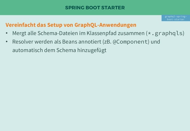 SPRING BOOT STARTER
Vereinfacht das Setup von GraphQL-Anwendungen
• Mergt alle Schema-Dateien im Klassenpfad zusammen (*.graphqls)
• Resolver werden als Beans annotiert (zB. @Component) und
automatisch dem Schema hinzugefügt
graphql-spring-
boot-starter

