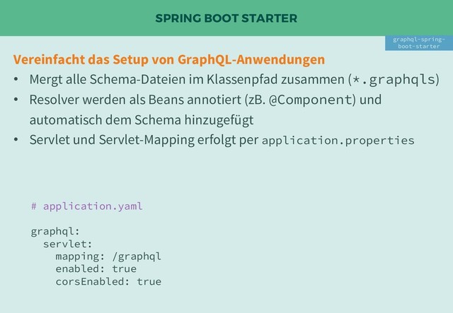 SPRING BOOT STARTER
Vereinfacht das Setup von GraphQL-Anwendungen
• Mergt alle Schema-Dateien im Klassenpfad zusammen (*.graphqls)
• Resolver werden als Beans annotiert (zB. @Component) und
automatisch dem Schema hinzugefügt
• Servlet und Servlet-Mapping erfolgt per application.properties
graphql-spring-
boot-starter
# application.yaml
graphql:
servlet:
mapping: /graphql
enabled: true
corsEnabled: true
