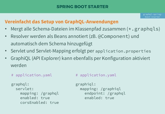 SPRING BOOT STARTER
Vereinfacht das Setup von GraphQL-Anwendungen
• Mergt alle Schema-Dateien im Klassenpfad zusammen (*.graphqls)
• Resolver werden als Beans annotiert (zB. @Component) und
automatisch dem Schema hinzugefügt
• Servlet und Servlet-Mapping erfolgt per application.properties
• GraphiQL (API Explorer) kann ebenfalls per Konfiguration aktiviert
werden
graphql-spring-
boot-starter
# application.yaml
graphql:
servlet:
mapping: /graphql
enabled: true
corsEnabled: true
# application.yaml
graphiql:
mapping: /graphiql
endpoint: /graphql
enabled: true
