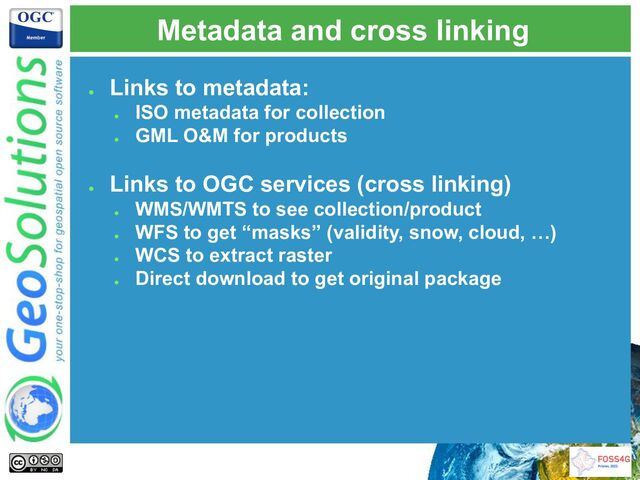 Metadata and cross linking
●
Links to metadata:
●
ISO metadata for collection
●
GML O&M for products
●
Links to OGC services (cross linking)
●
WMS/WMTS to see collection/product
●
WFS to get “masks” (validity, snow, cloud, …)
●
WCS to extract raster
●
Direct download to get original package
