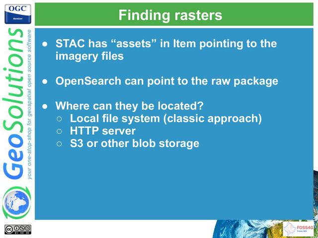 Finding rasters
● STAC has “assets” in Item pointing to the
imagery files
● OpenSearch can point to the raw package
● Where can they be located?
○ Local file system (classic approach)
○ HTTP server
○ S3 or other blob storage
