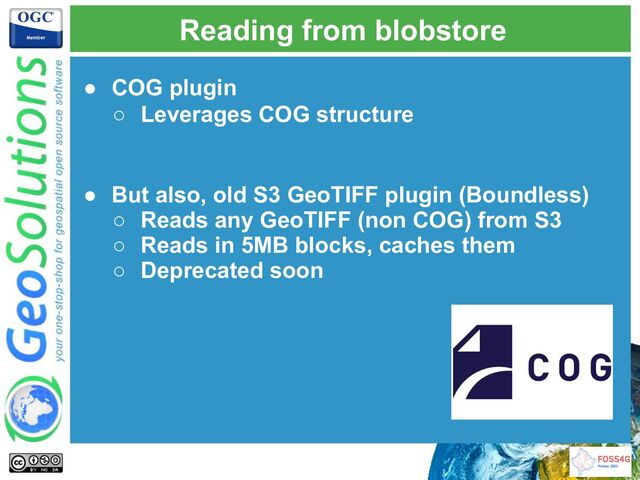 Reading from blobstore
● COG plugin
○ Leverages COG structure
● But also, old S3 GeoTIFF plugin (Boundless)
○ Reads any GeoTIFF (non COG) from S3
○ Reads in 5MB blocks, caches them
○ Deprecated soon
