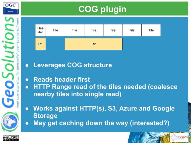 COG plugin
Hea
der
● Leverages COG structure
● Reads header first
● HTTP Range read of the tiles needed (coalesce
nearby tiles into single read)
● Works against HTTP(s), S3, Azure and Google
Storage
● May get caching down the way (interested?)
Tile Tile Tile Tile Tile Tile
R1 R2
