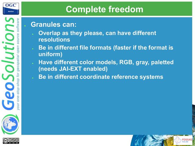 Complete freedom
●
Granules can:
●
Overlap as they please, can have different
resolutions
●
Be in different file formats (faster if the format is
uniform)
●
Have different color models, RGB, gray, paletted
(needs JAI-EXT enabled)
●
Be in different coordinate reference systems
