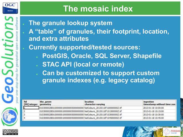 The mosaic index
●
The granule lookup system
●
A “table” of granules, their footprint, location,
and extra attributes
●
Currently supported/tested sources:
●
PostGIS, Oracle, SQL Server, Shapefile
●
STAC API (local or remote)
●
Can be customized to support custom
granule indexes (e.g. legacy catalog)
