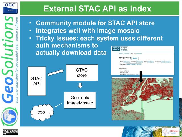 External STAC API as index
・ Community module for STAC API store
・ Integrates well with image mosaic
・ Tricky issues: each system uses different
auth mechanisms to
actually download data
STAC
API
STAC
store
GeoTools
ImageMosaic
COG
