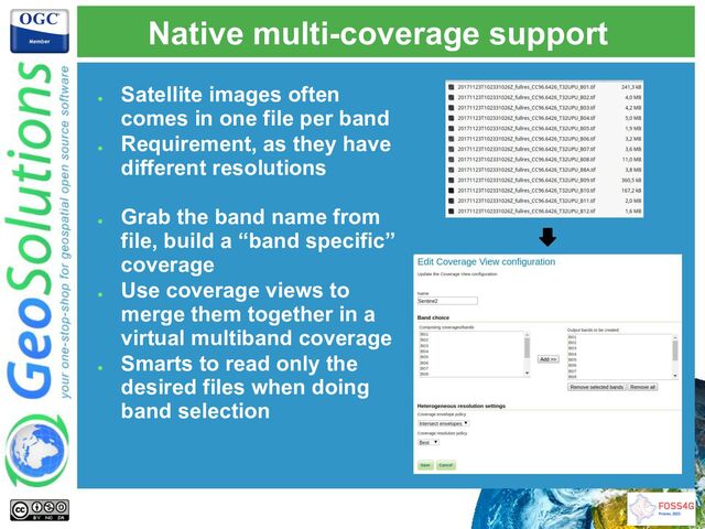 Native multi-coverage support
●
Satellite images often
comes in one file per band
●
Requirement, as they have
different resolutions
●
Grab the band name from
file, build a “band specific”
coverage
●
Use coverage views to
merge them together in a
virtual multiband coverage
●
Smarts to read only the
desired files when doing
band selection
